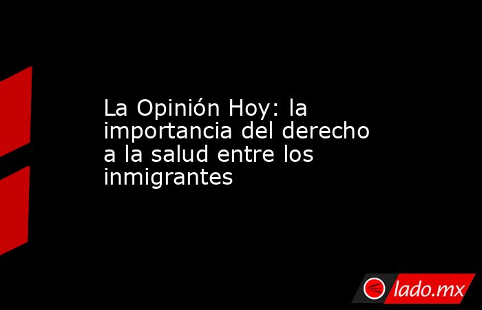 La Opinión Hoy: la importancia del derecho a la salud entre los inmigrantes. Noticias en tiempo real