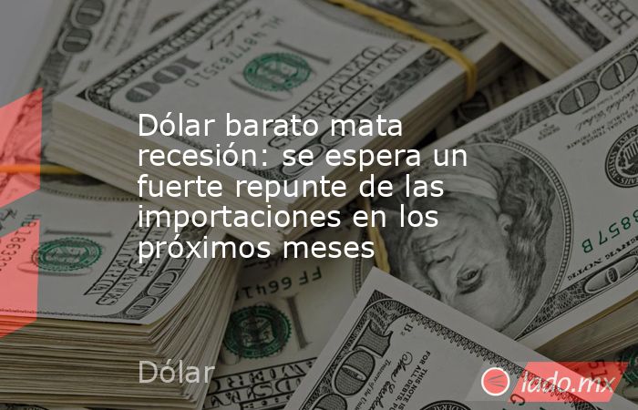 Dólar barato mata recesión: se espera un fuerte repunte de las importaciones en los próximos meses. Noticias en tiempo real