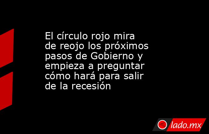 El círculo rojo mira de reojo los próximos pasos de Gobierno y empieza a preguntar cómo hará para salir de la recesión . Noticias en tiempo real