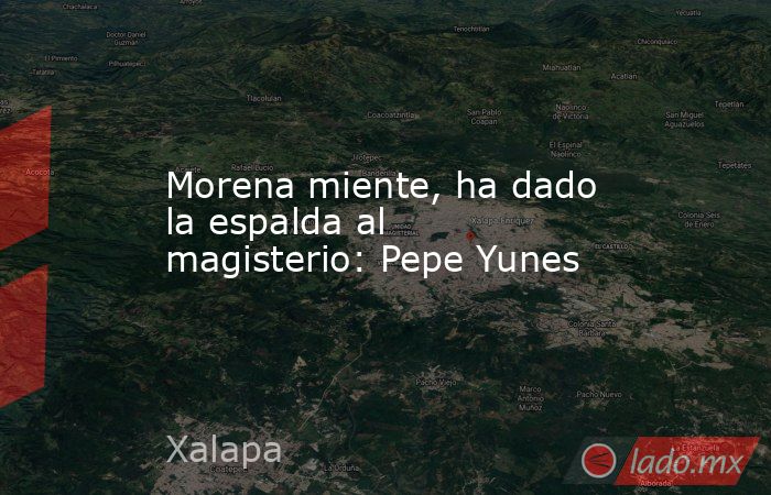 Morena miente, ha dado la espalda al magisterio: Pepe Yunes. Noticias en tiempo real