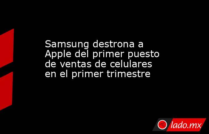 Samsung destrona a Apple del primer puesto de ventas de celulares en el primer trimestre. Noticias en tiempo real