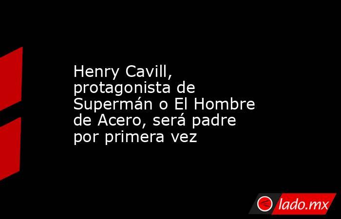 Henry Cavill, protagonista de Supermán o El Hombre de Acero, será padre por primera vez. Noticias en tiempo real