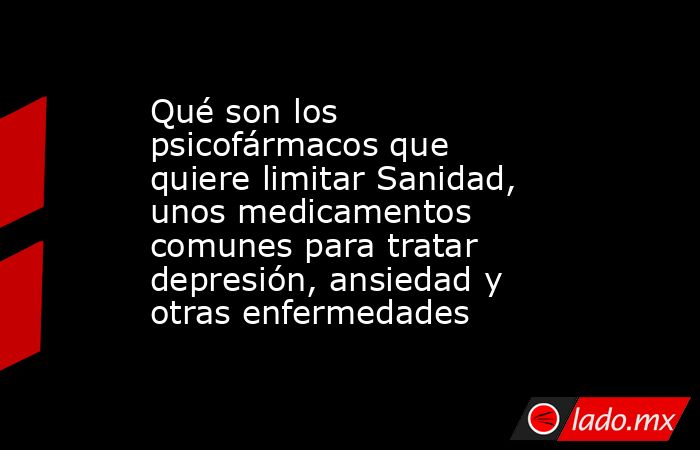 Qué son los psicofármacos que quiere limitar Sanidad, unos medicamentos comunes para tratar depresión, ansiedad y otras enfermedades. Noticias en tiempo real