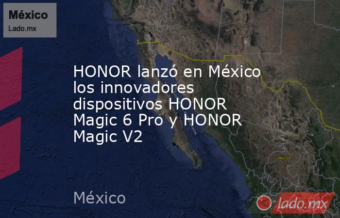 HONOR lanzó en México los innovadores dispositivos HONOR Magic 6 Pro y HONOR Magic V2. Noticias en tiempo real