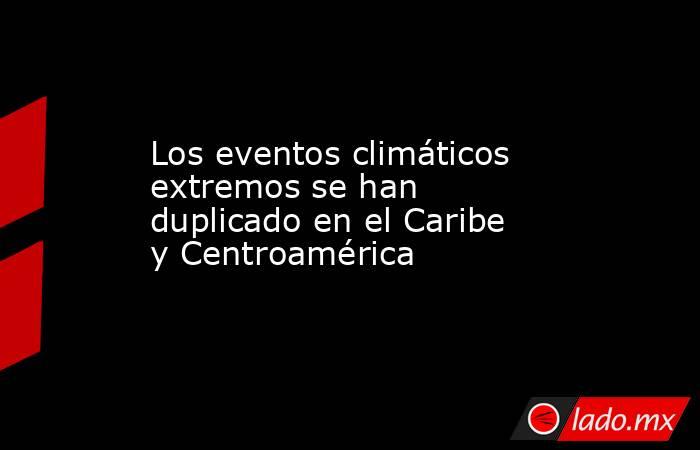 Los eventos climáticos extremos se han duplicado en el Caribe y Centroamérica. Noticias en tiempo real