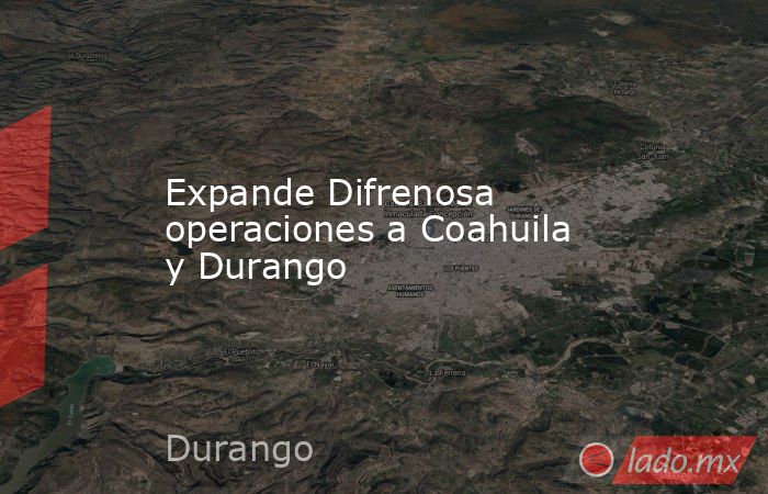 Expande Difrenosa operaciones a Coahuila y Durango. Noticias en tiempo real