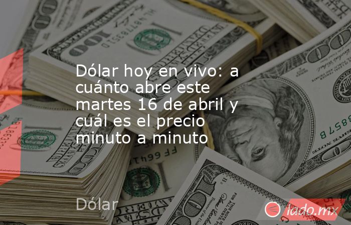 Dólar hoy en vivo: a cuánto abre este martes 16 de abril y cuál es el precio minuto a minuto. Noticias en tiempo real