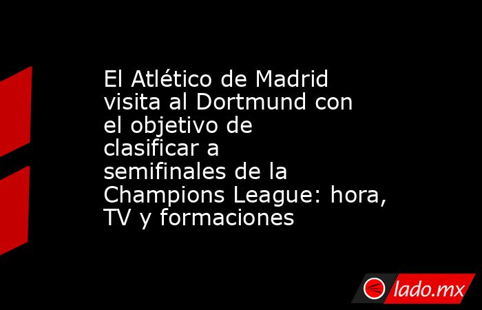 El Atlético de Madrid visita al Dortmund con el objetivo de clasificar a semifinales de la Champions League: hora, TV y formaciones. Noticias en tiempo real
