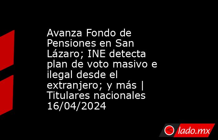 Avanza Fondo de Pensiones en San Lázaro; INE detecta plan de voto masivo e ilegal desde el extranjero; y más | Titulares nacionales 16/04/2024. Noticias en tiempo real