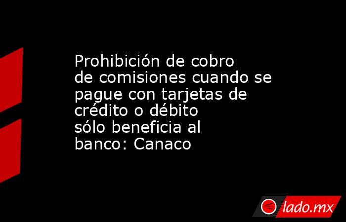 Prohibición de cobro de comisiones cuando se pague con tarjetas de crédito o débito sólo beneficia al banco: Canaco. Noticias en tiempo real