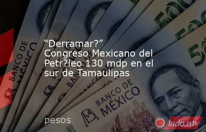 “Derramar?” Congreso Mexicano del Petr?leo 130 mdp en el sur de Tamaulipas. Noticias en tiempo real