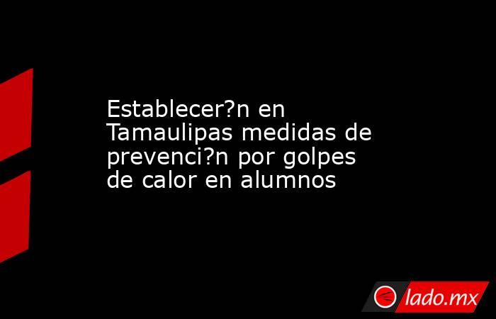 Establecer?n en Tamaulipas medidas de prevenci?n por golpes de calor en alumnos. Noticias en tiempo real