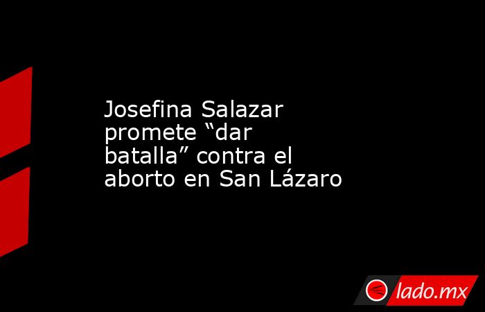 Josefina Salazar promete “dar batalla” contra el aborto en San Lázaro. Noticias en tiempo real