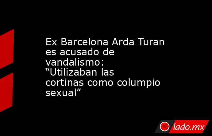 Ex Barcelona Arda Turan es acusado de vandalismo: “Utilizaban las cortinas como columpio sexual”. Noticias en tiempo real