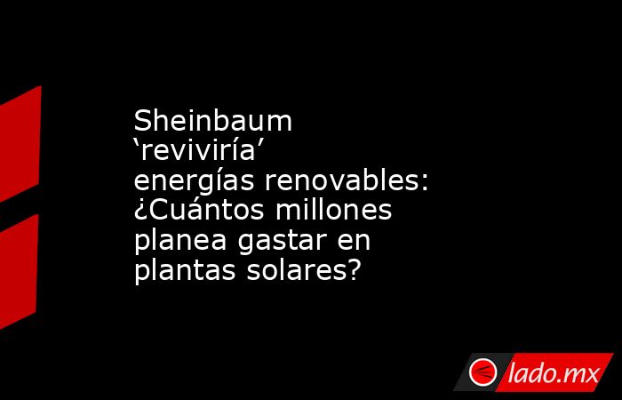 Sheinbaum ‘reviviría’ energías renovables: ¿Cuántos millones planea gastar en plantas solares? . Noticias en tiempo real