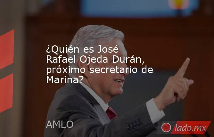¿Quién es José Rafael Ojeda Durán, próximo secretario de Marina?. Noticias en tiempo real