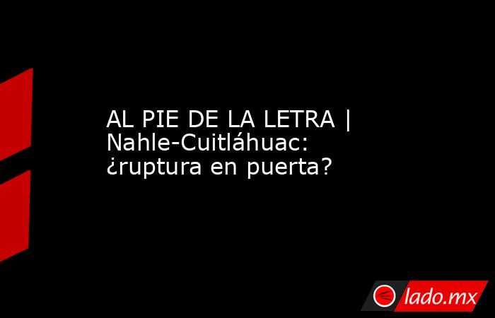 AL PIE DE LA LETRA | Nahle-Cuitláhuac: ¿ruptura en puerta?. Noticias en tiempo real