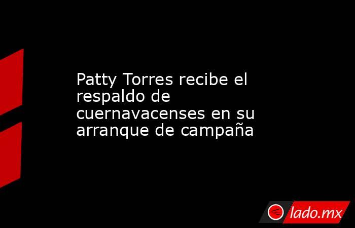 Patty Torres recibe el respaldo de cuernavacenses en su arranque de campaña. Noticias en tiempo real