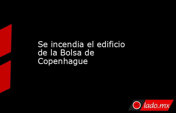 Se incendia el edificio de la Bolsa de Copenhague. Noticias en tiempo real