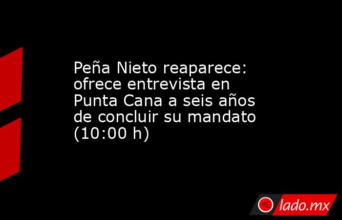Peña Nieto reaparece: ofrece entrevista en Punta Cana a seis años de concluir su mandato (10:00 h). Noticias en tiempo real