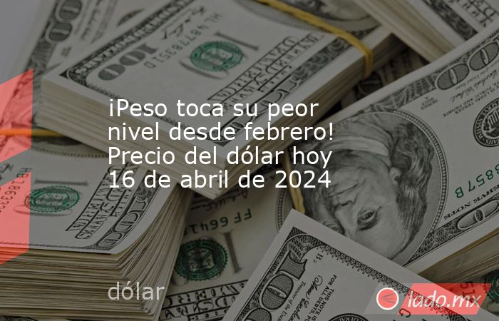 ¡Peso toca su peor nivel desde febrero! Precio del dólar hoy 16 de abril de 2024. Noticias en tiempo real