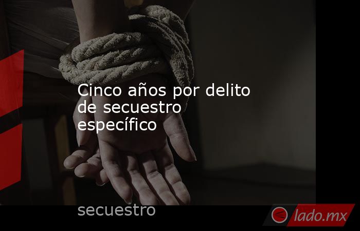 Cinco años por delito de secuestro específico - Lado.mx