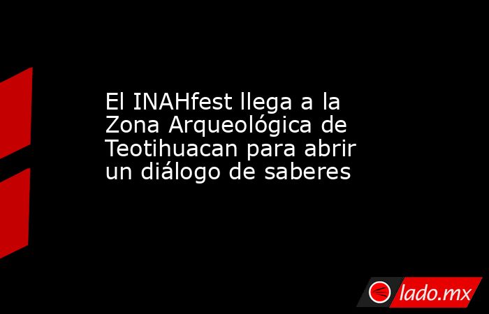 El INAHfest llega a la Zona Arqueológica de Teotihuacan para abrir un diálogo de saberes. Noticias en tiempo real