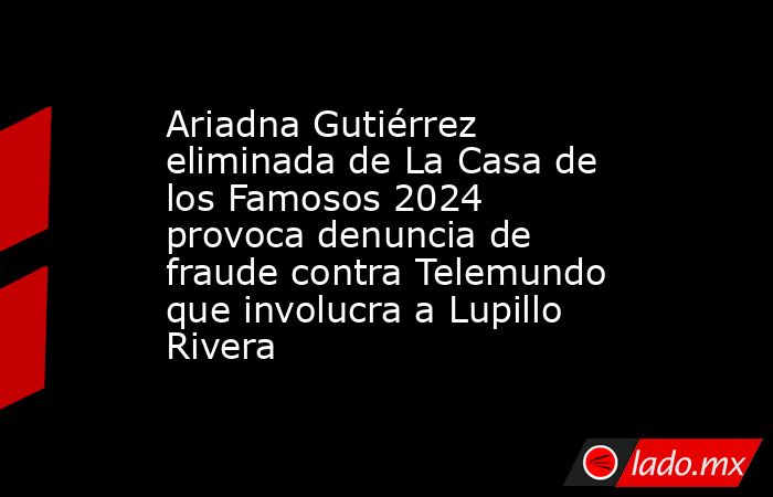 Ariadna Gutiérrez eliminada de La Casa de los Famosos 2024 provoca denuncia de fraude contra Telemundo que involucra a Lupillo Rivera. Noticias en tiempo real