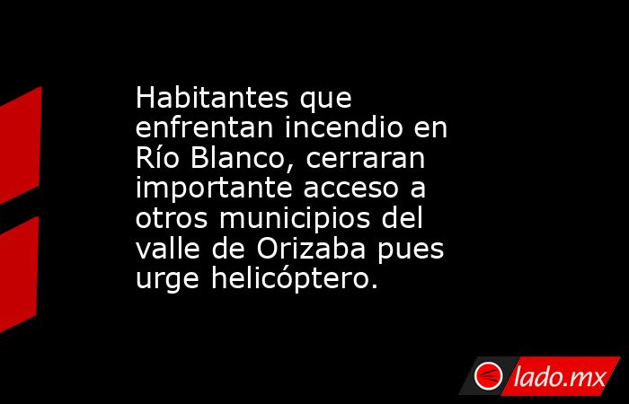Habitantes que enfrentan incendio en Río Blanco, cerraran importante acceso a otros municipios del valle de Orizaba pues urge helicóptero.. Noticias en tiempo real
