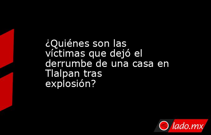 ¿Quiénes son las víctimas que dejó el derrumbe de una casa en Tlalpan tras explosión? . Noticias en tiempo real