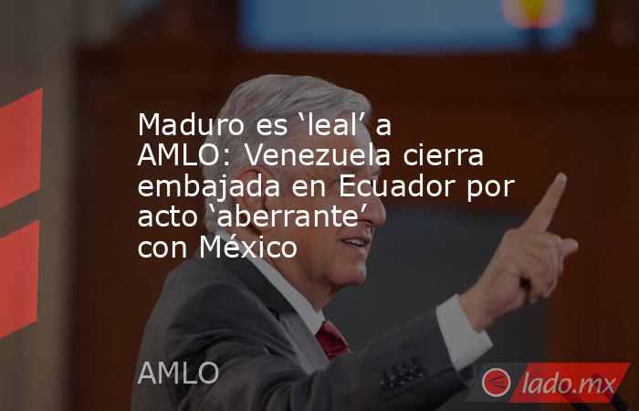 Maduro es ‘leal’ a AMLO: Venezuela cierra embajada en Ecuador por acto ‘aberrante’ con México. Noticias en tiempo real