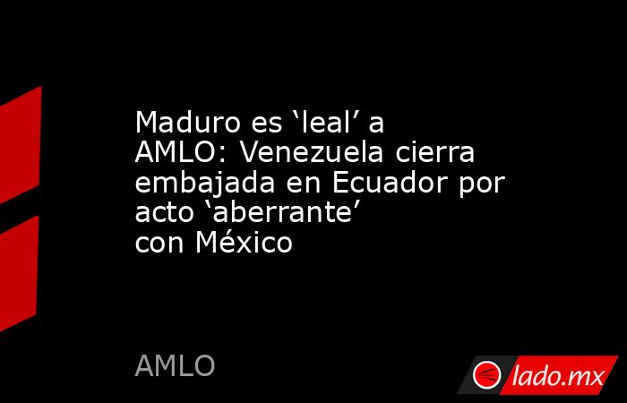 Maduro es ‘leal’ a AMLO: Venezuela cierra embajada en Ecuador por acto ‘aberrante’ con México. Noticias en tiempo real