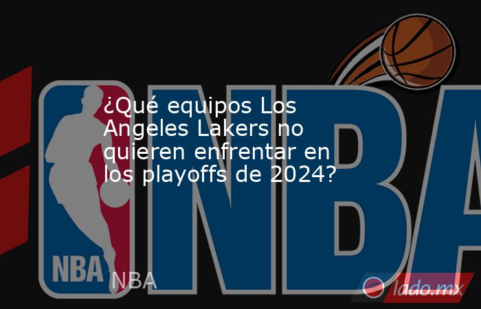 ¿Qué equipos Los Angeles Lakers no quieren enfrentar en los playoffs de 2024?. Noticias en tiempo real