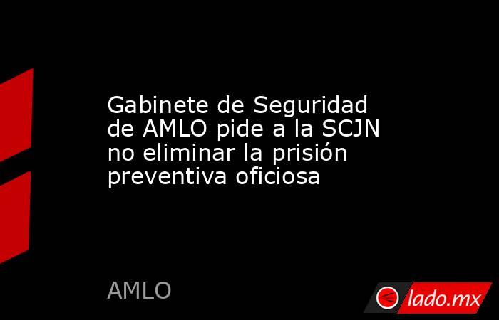 Gabinete de Seguridad de AMLO pide a la SCJN no eliminar la prisión preventiva oficiosa. Noticias en tiempo real