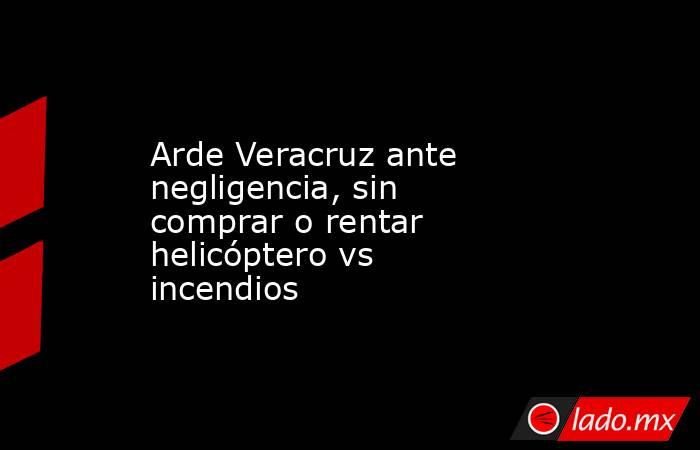 Arde Veracruz ante negligencia, sin comprar o rentar helicóptero vs incendios. Noticias en tiempo real