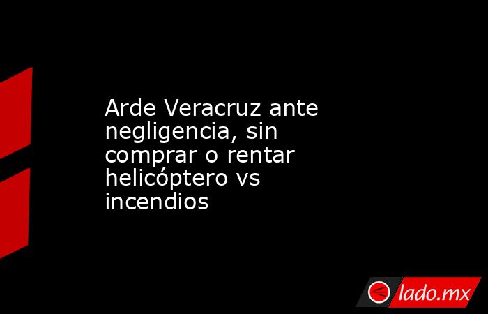 Arde Veracruz ante negligencia, sin comprar o rentar helicóptero vs incendios. Noticias en tiempo real