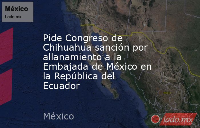 Pide Congreso de Chihuahua sanción por allanamiento a la Embajada de México en la República del Ecuador. Noticias en tiempo real