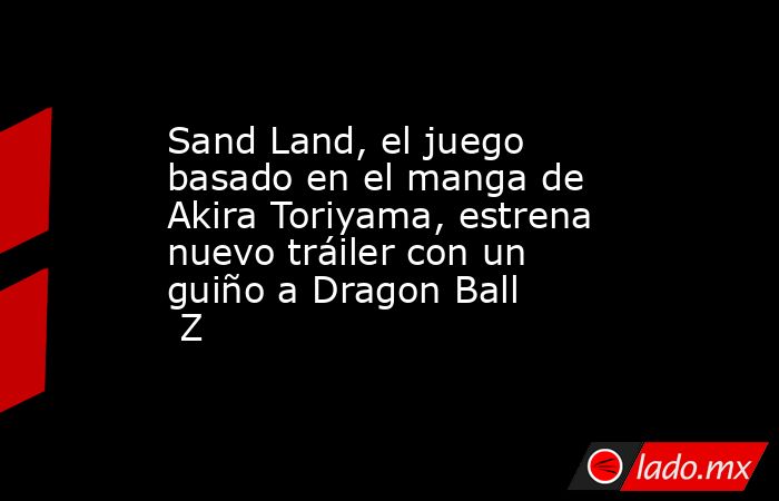 Sand Land, el juego basado en el manga de Akira Toriyama, estrena nuevo tráiler con un guiño a Dragon Ball Z. Noticias en tiempo real