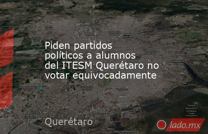 Piden partidos políticos a alumnos del ITESM Querétaro no votar equivocadamente. Noticias en tiempo real