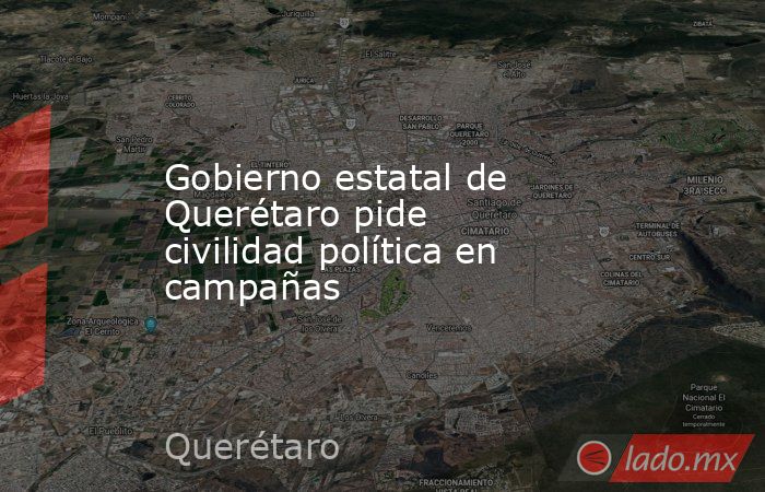 Gobierno estatal de Querétaro pide civilidad política en campañas. Noticias en tiempo real