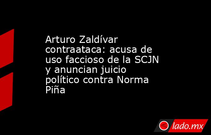 Arturo Zaldívar contraataca: acusa de uso faccioso de la SCJN y anuncian juicio político contra Norma Piña. Noticias en tiempo real