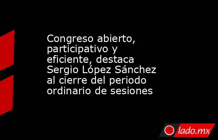 Congreso abierto, participativo y eficiente, destaca Sergio López Sánchez al cierre del periodo ordinario de sesiones. Noticias en tiempo real