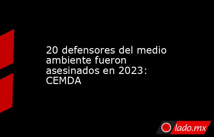 20 defensores del medio ambiente fueron asesinados en 2023: CEMDA. Noticias en tiempo real