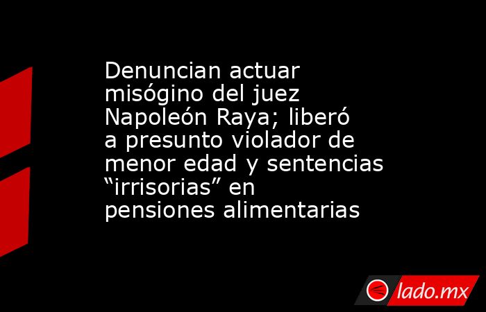 Denuncian actuar misógino del juez Napoleón Raya; liberó a presunto violador de menor edad y sentencias “irrisorias” en pensiones alimentarias. Noticias en tiempo real