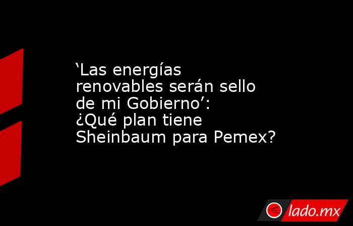 ‘Las energías renovables serán sello de mi Gobierno’: ¿Qué plan tiene Sheinbaum para Pemex?. Noticias en tiempo real