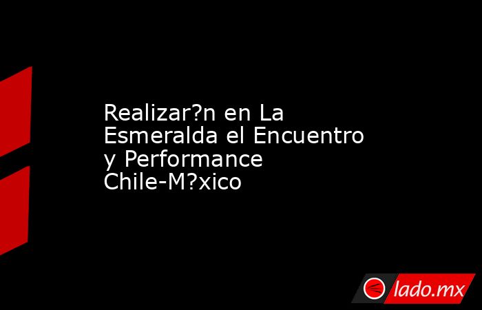 Realizar?n en La Esmeralda el Encuentro y Performance Chile-M?xico. Noticias en tiempo real