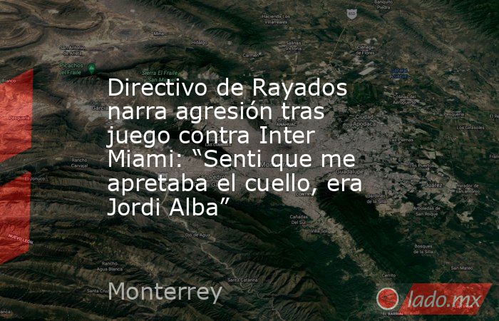 Directivo de Rayados narra agresión tras juego contra Inter Miami: “Senti que me apretaba el cuello, era Jordi Alba”. Noticias en tiempo real