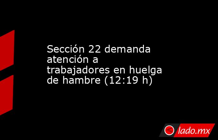 Sección 22 demanda atención a trabajadores en huelga de hambre (12:19 h). Noticias en tiempo real