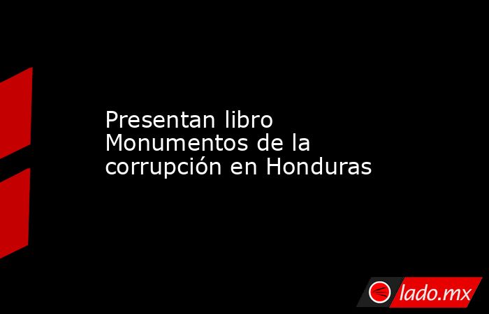 Presentan libro Monumentos de la corrupción en Honduras. Noticias en tiempo real