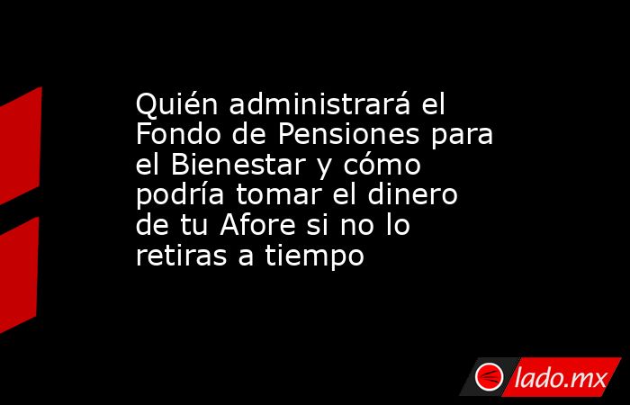 Quién administrará el Fondo de Pensiones para el Bienestar y cómo podría tomar el dinero de tu Afore si no lo retiras a tiempo. Noticias en tiempo real